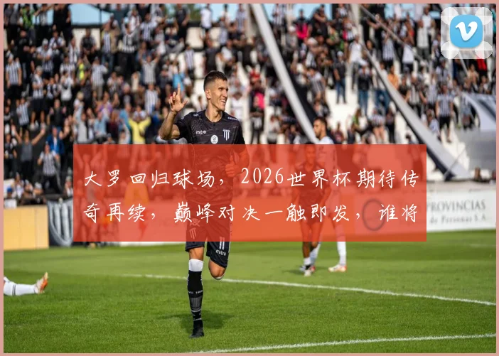 大罗回归球场，2026世界杯期待传奇再续，巅峰对决一触即发，谁将问鼎荣耀