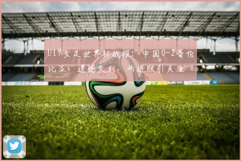 U17女足世界杯战报：中国0-2哥伦比亚，遗憾失利，两连败引关注