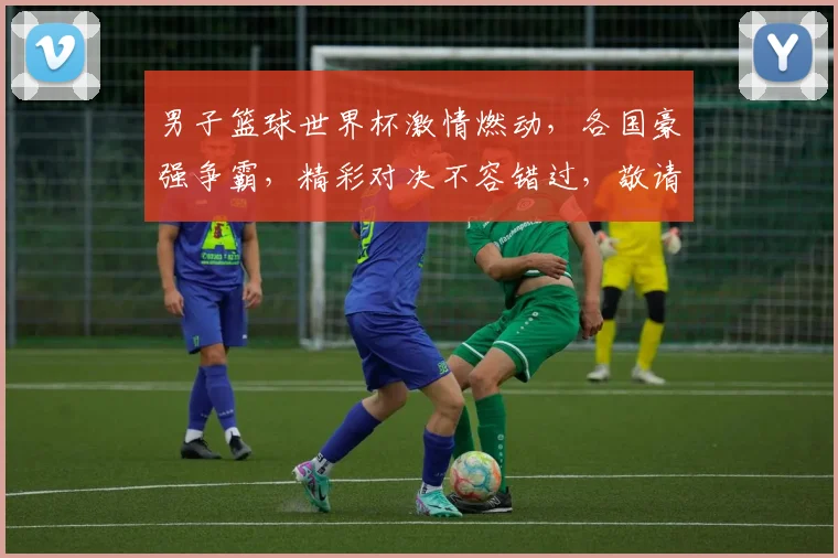 男子篮球世界杯激情燃动，各国豪强争霸，精彩对决不容错过，敬请关注