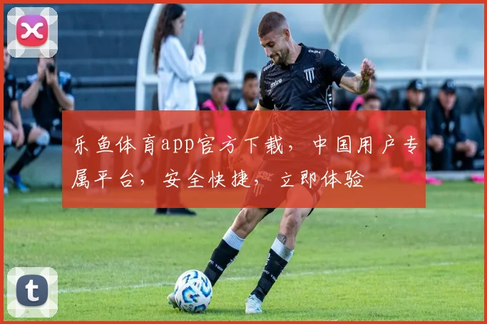 乐鱼体育app官方下载，中国用户专属平台，安全快捷，立即体验