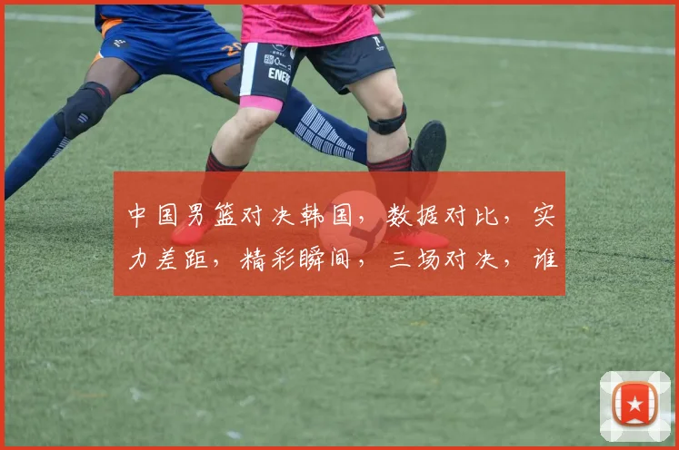 中国男篮对决韩国，数据对比，实力差距，精彩瞬间，三场对决，谁将称霸亚洲